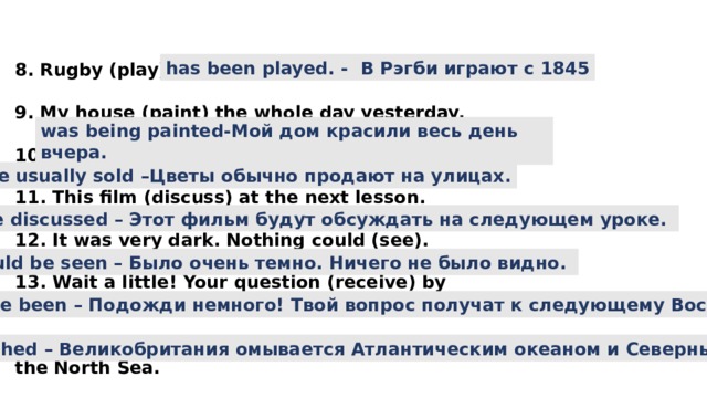 8. Rugby (play) since 1845.  9. My house (paint) the whole day yesterday.  10. Flowers usually (sell) in the streets.  11. This film (discuss) at the next lesson.  12. It was very dark. Nothing could (see).  13. Wait a little! Your question (receive) by next Sunday.  14. The UK (wash) by the Atlantic Ocean and the North Sea.  has been played. - В Рэгби играют с 1845 was being painted-Мой дом красили весь день вчера. are usually sold –Цветы обычно продают на улицах. will be discussed – Этот фильм будут обсуждать на следующем уроке. Сould be seen – Было очень темно. Ничего не было видно. will have been – Подожди немного! Твой вопрос получат к следующему Воскресенью. Is washed – Великобритания омывается Атлантическим океаном и Северным морем. 