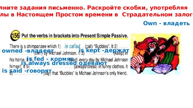 Выполните задания письменно. Раскройте скобки, употребляя Глаголы в Настоящем Простом времени в Страдательном залоге. Own - владеть is kept -держат is owned -владеет is fed - кормят is always dressed одевают is said -говорят 