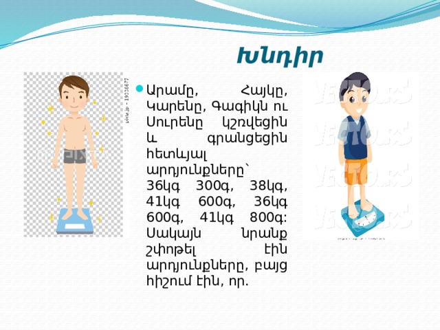  Խնդիր Արամը, Հայկը, Կարենը, Գագիկն ու Սուրենը կշռվեցին և գրանցեցին հետևյալ արդյունքները` 36կգ 300գ, 38կգ, 41կգ 600գ, 36կգ 600գ, 41կգ 800գ: Սակայն նրանք շփոթել էին արդյունքները, բայց հիշում էին, որ. 