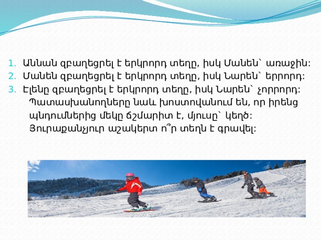 Աննան զբաղեցրել է երկրորդ տեղը, իսկ Մանեն` առաջին: Մանեն զբաղեցրել է երկրորդ տեղը, իսկ Նարեն` երրորդ: Էլենը զբաղեցրել է երկրորդ տեղը, իսկ Նարեն` չորրորդ:  Պատասխանողները նաև խոստովանում են, որ իրենց  պնդումներից մեկը ճշմարիտ է, մյուսը` կեղծ:  Յուրաքանչյուր աշակերտ ո՞ր տեղն է գրավել: 