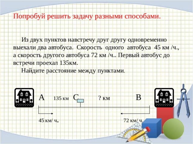  Попробуй решить задачу разными способами.      Из двух пунктов навстречу друг другу одновременно выехали два автобуса. Скорость одного автобуса 45 км / ч. , а скорость другого автобуса 72 км / ч.. Первый автобус до встречи проехал 135км.  Найдите расстояние между пунктами .  А 135 км С ? км В  45 км / ч . 72 км / ч. 