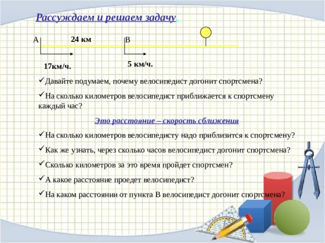 Рассуждаем и решаем задачу . 24 км A B 5 км/ч. 17км/ч. Давайте подумаем , почему велосипедист догонит спортсмена? На сколько километров велосипедист приближается к спортсмену каждый час? Это расстояние – скорость сближения . На сколько километров велосипедисту надо приблизится к спортсмену? Как же узнать , через сколько часов велосипедист догонит спортсмена? Сколько километров за это время пройдет спортсмен? А какое расстояние проедет велосипедист? На каком расстоянии от пункта В велосипедист догонит спортсмена? 