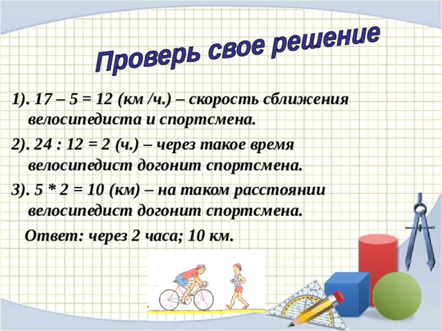 1). 17 – 5 = 12 (км / ч.) – скорость сближения велосипедиста и спортсмена. 2). 24 : 12 = 2 (ч.) – через такое время велосипедист догонит спортсмена. 3). 5 * 2 = 10 (км) – на таком расстоянии велосипедист догонит спортсмена.  Ответ: через 2 часа; 10 км. 