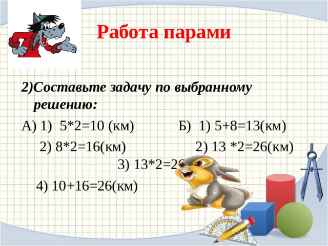 Работа парами  2)Составьте задачу по выбранному решению: А) 1) 5*2=10 (км) Б) 1) 5+8=13(км)  2) 8*2=16(км) 2) 13 *2=26( км) 3) 13*2=26(км)  4) 10+16=26(км) 