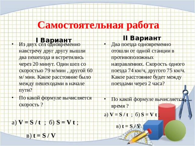  Самостоятельная работа II Вариант  I Вариант  Из двух сел одновременно навстречу друг другу вышли два пешехода и встретились через 20 минут. Один шел со скоростью 79 м/мин , другой 60 м/ мин. Какое расстояние было между пешеходами в начале пути? По какой формуле вычисляется скорость ?  а) V = S / t ; б) S = V t ;  в)  t = S / V Два поезда одновременно отошли от одной станции в противоположных направлениях. Скорость одного поезда 74 км/ч, другого 75 км/ч. Какое расстояние будет между поездами через 2 часа?  По какой формуле вычисляется время ? а) V = S / t ; б) S = V t ;  в)  t = S / V  