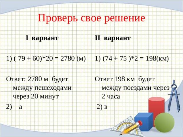 Проверь свое решение  I вариант 1) ( 79 + 60) *20 = 278 0 ( м) Ответ: 2780 м  будет между пешеходами через 20 минут 2) а II вариант 1) (74 + 75 ) * 2 = 198(км) Ответ 198 км  будет между поездами через 2 часа  2) в 