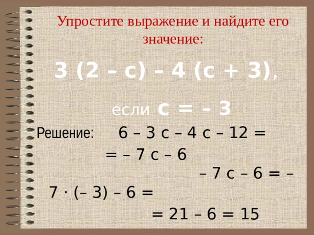 Упростите выражение и найдите его значение: 3 (2 – с) – 4 (с + 3) ,  если с = – 3 Решение:  6 – 3 с – 4 с – 12 =     = – 7 с – 6   – 7 с – 6 = – 7 · (– 3) – 6 =  = 21 – 6 = 15 