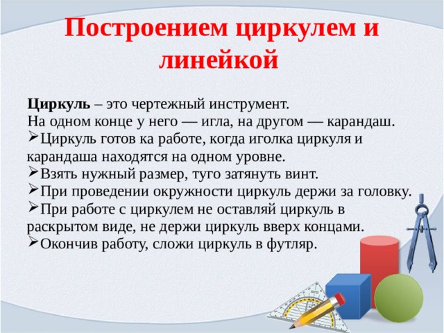 Построением циркулем и линейкой Циркуль – это чертежный инструмент. На одном конце у него — игла, на другом — карандаш. Циркуль готов ка работе, когда иголка циркуля и карандаша находятся на одном уровне. Взять нужный размер, туго затянуть винт. При проведении окружности циркуль держи за головку. При работе с циркулем не оставляй циркуль в раскрытом виде, не держи циркуль вверх концами. Окончив работу, сложи циркуль в футляр. 