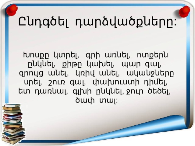 Ընդգծել դարձվածքները: Խոսքը կտրել, գրի առնել, ոտքերն ընկնել, քիթը կախել, պար գալ, զրույց անել, կռիվ անել, ականջները սրել, շուռ գալ, փախուստի դիմել, ետ դառնալ, գլխի ընկնել, ջուր ծեծել, ծափ տալ: 