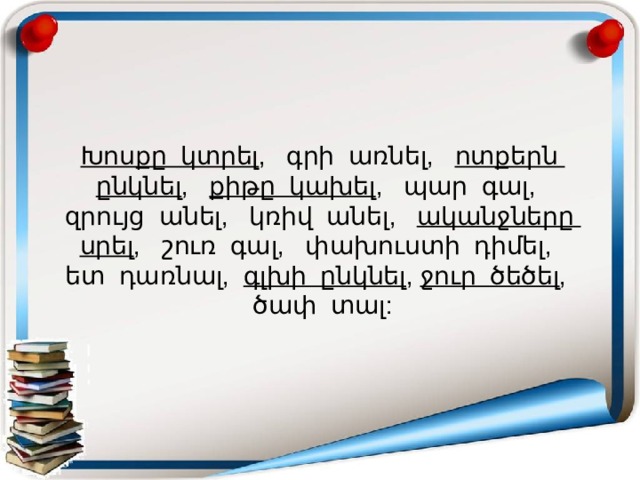 Խոսքը կտրել , գրի առնել, ոտքերն ընկնել , քիթը կախել , պար գալ, զրույց անել, կռիվ անել, ականջները սրել , շուռ գալ, փախուստի դիմել, ետ դառնալ, գլխի ընկնել , ջուր ծեծել , ծափ տալ: 