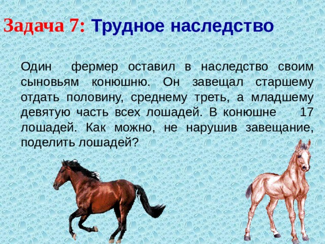 Задача 7:  Трудное наследство   Один фермер оставил в наследство своим сыновьям конюшню. Он завещал старшему отдать половину, среднему треть, а младшему девятую часть всех лошадей. В конюшне 17 лошадей. Как можно, не нарушив завещание, поделить лошадей? 