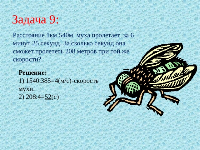 Задача 9: Расстояние 1км 540м муха пролетает за 6 минут 25 секунд. За сколько секунд она сможет пролететь 208 метров при той же скорости? Решение: 1) 1540:385=4(м/с)-скорость мухи. 2) 208:4= 52 (с) 