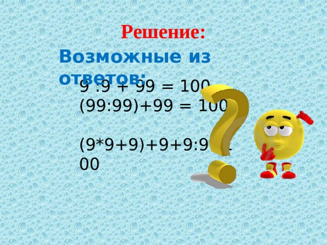 Решение: Возможные из ответов: 9 :9 + 99 = 100  (99:99)+99 = 100  (9*9+9)+9+9:9=100 