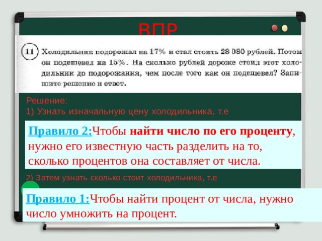 ВПР Решение: 1) Узнать изначальную цену холодильника, т.е Правило 2: Чтобы  найти число по его проценту , нужно его известную часть разделить на то, сколько процентов она составляет от числа. 2) Затем узнать сколько стоит холодильника, т.е Правило 1: Чтобы найти процент от числа, нужно число умножить на процент. 