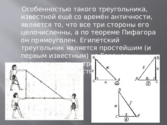  Особенностью такого треугольника, известной ещё со времён античности, является то, что все три стороны его целочисленны, а по теореме Пифагора он прямоуголен. Египетский треугольник является простейшим (и первым известным) из Героновых треугольников — треугольников с целочисленными сторонами и площадями. 