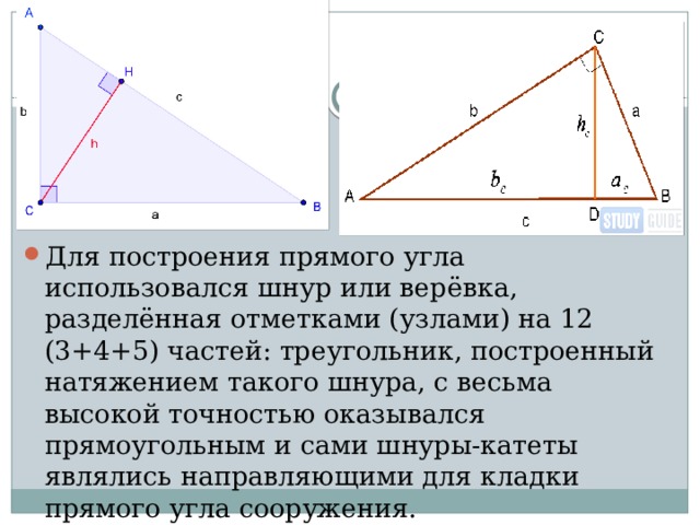 Для построения прямого угла использовался шнур или верёвка, разделённая отметками (узлами) на 12 (3+4+5) частей: треугольник, построенный натяжением такого шнура, с весьма высокой точностью оказывался прямоугольным и сами шнуры-катеты являлись направляющими для кладки прямого угла сооружения. 