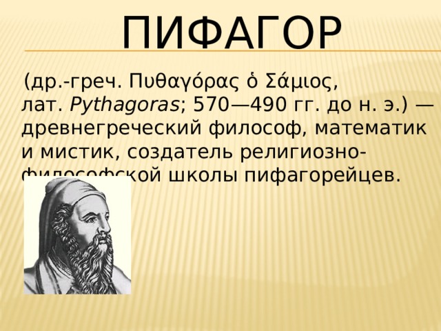 Пифагор  (др.-греч. Πυθαγόρας ὁ Σάμιος, лат.  Pythagoras ; 570—490 гг. до н. э.) — древнегреческий философ, математик и мистик, создатель религиозно-философской школы пифагорейцев. 