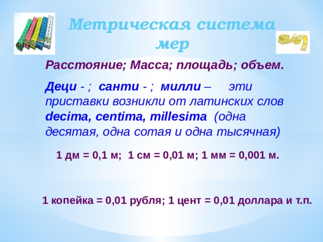 Метрическая система мер Расстояние; Масса; площадь; объем. Деци - ; санти - ; милли – эти приставки возникли от латинских слов decima, centima, millesima (одна десятая, одна сотая и одна тысячная) 1 дм = 0,1 м; 1 см = 0,01 м; 1 мм = 0,001 м. 1 копейка = 0,01 рубля; 1 цент = 0,01 доллара и т.п.  