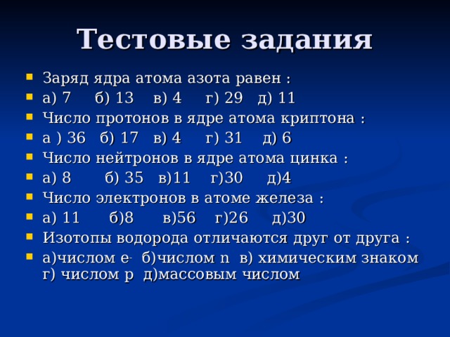 Тестовые задания Заряд ядра атома азота равен : а) 7 б) 13 в) 4 г) 29 д) 11 Число протонов в ядре атома криптона : а ) 36 б) 17 в) 4 г) 31 д) 6 Число нейтронов в ядре атома цинка : а) 8 б) 35 в)11 г)30 д)4 Число электронов в атоме железа : а) 11 б)8 в)56 г)26 д)30 Изотопы водорода отличаются друг от друга : а)числом e -  б)числом n в) химическим знаком г)  числом p д)массовым числом  