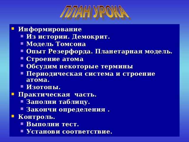 Информирование Из истории. Демокрит. Модель Томсона Опыт Резерфорда. Планетарная модель. Строение атома Обсудим некоторые термины Периодическая система и строение атома. Изотопы. Из истории. Демокрит. Модель Томсона Опыт Резерфорда. Планетарная модель. Строение атома Обсудим некоторые термины Периодическая система и строение атома. Изотопы. Практическая часть. Заполни таблицу. Закончи определения . Заполни таблицу. Закончи определения . Контроль. Выполни тест. Установи соответствие. Выполни тест. Установи соответствие. 