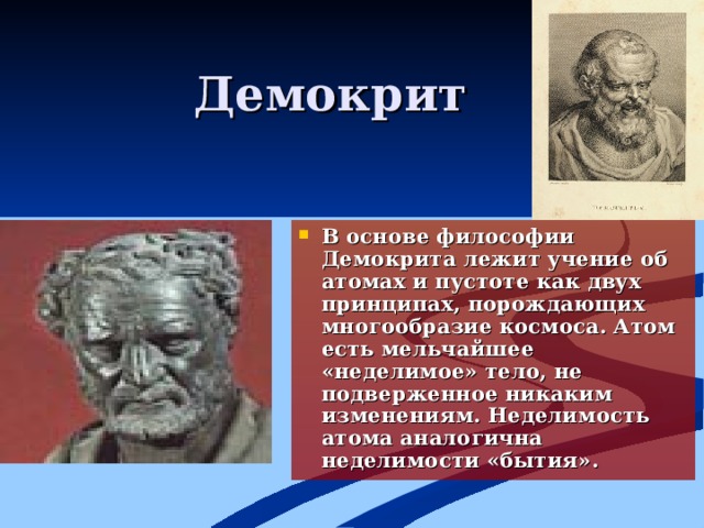Демокрит В основе философии Демокрита лежит учение об атомах и пустоте как двух принципах, порождающих многообразие космоса. Атом есть мельчайшее «неделимое» тело, не подверженное никаким изменениям. Неделимость атома аналогична неделимости «бытия» . 