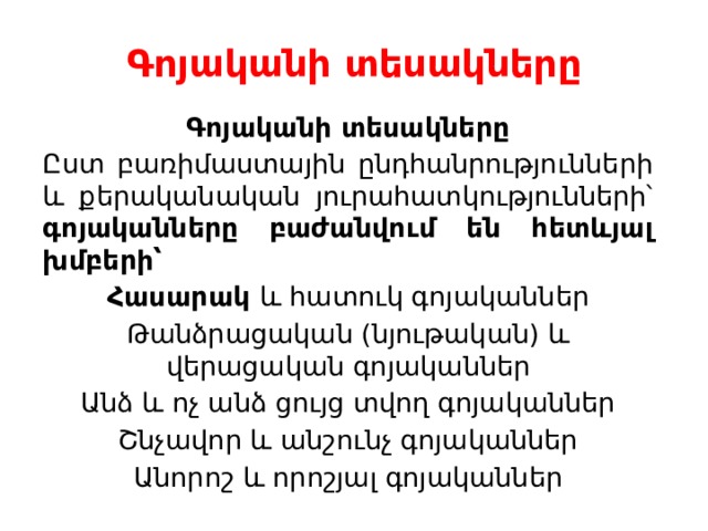 Գոյականի տեսակները    Գոյականի տեսակները Ըստ բառիմաստային ընդհանրությունների և քերականական յուրահատկությունների՝ գոյականները բաժանվում են հետևյալ խմբերի՝ Հասարակ և հատուկ գոյականներ Թանձրացական (նյութական) և վերացական գոյականներ Անձ և ոչ անձ ցույց տվող գոյականներ Շնչավոր և անշունչ գոյականներ Անորոշ և որոշյալ գոյականներ 