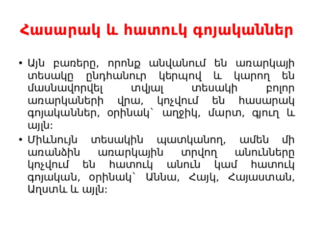 Հասարակ և հատուկ գոյականներ Այն բառերը, որոնք անվանում են առարկայի տեսակը ընդհանուր կերպով և կարող են մասնավորվել տվյալ տեսակի բոլոր առարկաների վրա, կոչվում են հասարակ գոյականներ, օրինակ` աղջիկ, մարտ, գյուղ և այլն: Միևնույն տեսակին պատկանող, ամեն մի առանձին առարկային տրվող անունները կոչվում են հատուկ անուն կամ հատուկ գոյական, օրինակ` Աննա, Հայկ, Հայաստան, Աղստև և այլն: 