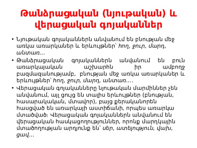 Թանձրացական (նյութական) և վերացական գոյականներ Նյութական գոյականներն անվանում են բնության մեջ առկա առարկաներ և երևույթներ՝  հող, ջուր, մարդ, անտառ… Թանձրացական գոյականներն անվանում են բուն առարկայական աշխարհն իր ամբողջ բազմազանությամբ,  բնության մեջ առկա առարկաներ և երևույթներ՝  հող, ջուր, մարդ, անտառ…. Վերացական գոյականները նյութական մարմիններ չեն անվանում, այլ ցույց են տալիս երևույթներ (բնության, հասարակական, մտավոր), բայց քերականորեն հասցված են առարկայի աստիճանի, որպես առարկա մտածված։ Վերացական գոյականներն անվանում են վերացական հասկացողություններ, որոնք մարդկային մտածողության արդյունք են՝  սեր, ատելություն, վախ, ցավ… 