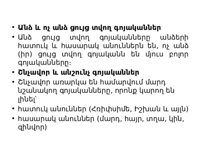 Անձ և ոչ անձ ցույց տվող գոյականներ Անձ ցույց տվող գոյականները անձերի հատուկ և հասարակ անուններն են, ոչ անձ (իր) ցույց տվող գոյականն են մյուս բոլոր գոյականները։ Շնչավոր և անշունչ գոյականներ Շնչավոր առարկա են համարվում մարդ նշանակող գոյականները, որոնք կարող են լինել՝ հատուկ անուններ (Հռիփսիմե, Իշխան և այլն) հասարակ անուններ (մարդ, հայր, տղա, կին, զինվոր) 