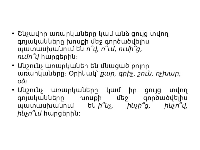 Շնչավոր առարկաները կամ անձ ցույց տվող գոյականները խոսքի մեջ գործածվելիս պատասխանում են  ո՞վ, ո՞ւմ, ումի՞ց, ումո՞վ  հարցերին։ Անշունչ առարկաներ են մնացած բոլոր առարկաները։ Օրինակ՝  քար, գրիչ, շուն, ոչխար, օձ։ Անշունչ առարկաները կամ իր ցույց տվող գոյականները խոսքի մեջ գործածվելիս պատասխանում են  ի՞նչ, ինչի՞ց, ինչո՞վ, ինչո՞ւմ  հարցերին:  