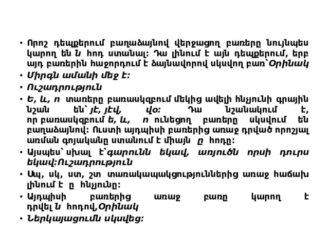 Որոշ դեպքերում բաղաձայնով վերջացող բառերը նույնպես կարող են  ն   հոդ ստանալ: Դա լինում է այն դեպքերում, երբ այդ բառերին հաջորդում է ձայնավորով սկսվող բառ՝ Օրինակ Միրգն ամանի մեջ է: Ուշադրություն Ե, և, ո   տառերը բառասկզբում մեկից ավելի հնչյունի գրային նշան են՝  յէ, յէվ, վօ:   Դա նշանակում է, որ բառասկզբում  ե, և, ո   ունեցող բառերը սկսվում են բաղաձայնով: Ուստի այդպիսի բառերից առաջ դրված որոշյալ առման գոյականը ստանում է միայն   ը   հոդը: Այսպես՝ սխալ է՝ գարունն եկավ, առյուծն որսի դուրս եկավ:Ուշադրություն Սպ, սկ, ստ, շտ  տառակապակցություններից առաջ հաճախ լինում է  ը  հնչյունը: Այդպիսի բառերից առաջ բառը կարող է դրվել  ն   հոդով, Օրինակ Ներկայացումն սկսվեց:  