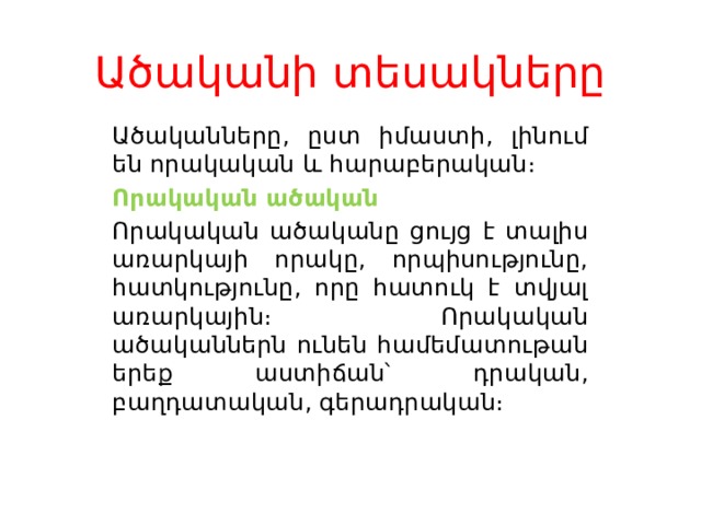 Ածականի տեսակները   Ածականները, ըստ իմաստի, լինում են որակական և հարաբերական։ Որակական ածական Որակական ածականը ցույց է տալիս առարկայի որակը, որպիսությունը, հատկությունը, որը հատուկ է տվյալ առարկային։ Որակական ածականներն ունեն համեմատութան երեք աստիճան՝ դրական, բաղդատական, գերադրական։ 