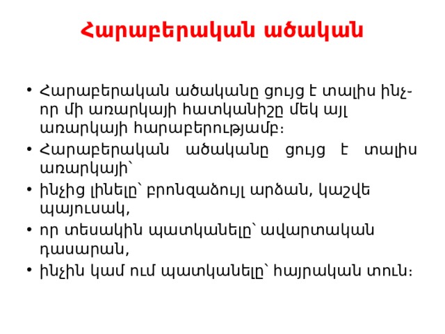 Հարաբերական ածական   Հարաբերական ածականը ցույց է տալիս ինչ֊որ մի առարկայի հատկանիշը մեկ այլ առարկայի հարաբերությամբ։ Հարաբերական ածականը ցույց է տալիս առարկայի՝ ինչից լինելը՝ բրոնզաձույլ արձան, կաշվե պայուսակ, որ տեսակին պատկանելը՝ ավարտական դասարան, ինչին կամ ում պատկանելը՝ հայրական տուն։ 