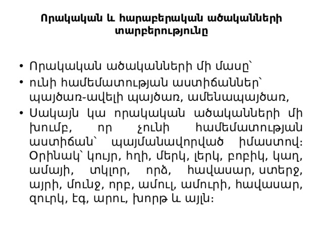 Որակական և հարաբերական ածականների տարբերությունը   Որակական ածականների մի մասը՝ ունի համեմատության աստիճաններ՝ պայծառ֊ավելի պայծառ, ամենապայծառ, Սակայն կա որակական ածականների մի խումբ, որ չունի համեմատության աստիճան՝ պայմանավորված իմաստով։ Օրինակ՝ կույր, հղի, մերկ, լերկ, բոբիկ, կաղ, ամայի, տկլոր, որձ, հավասար, ստերջ, այրի, մունջ, որբ, ամուլ, ամուրի, հավասար, զուրկ, էգ, արու, խորթ և այլն։ 