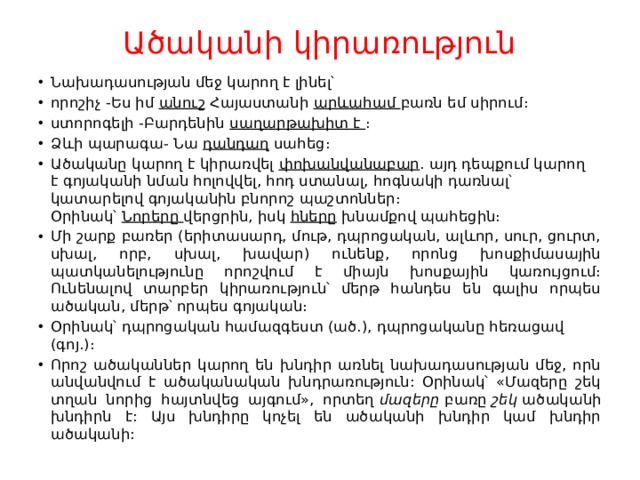 Ածականի կիրառություն   Նախադասության մեջ կարող է լինել՝ որոշիչ -Ես իմ  անուշ  Հայաստանի  արևահամ  բառն եմ սիրում։ ստորոգելի -Բարդենին  սաղարթախիտ է  ։ Ձևի պարագա֊ Նա  դանդաղ  սահեց։ Ածականը կարող է կիրառվել  փոխանվանաբար ․ այդ դեպքում կարող է գոյականի նման հոլովվել, հոդ ստանալ, հոգնակի դառնալ՝ կատարելով գոյականին բնորոշ պաշտոններ։ Օրինակ՝  Նորերը  վերցրին, իսկ  հները  խնամքով պահեցին։ Մի շարք բառեր (երիտասարդ, մութ, դպրոցական, ալևոր, սուր, ցուրտ, սխալ, որբ, սխալ, խավար) ունենք, որոնց խոսքիմասային պատկանելությունը որոշվում է միայն խոսքային կառույցում։ Ունենալով տարբեր կիրառություն՝ մերթ հանդես են գալիս որպես ածական, մերթ՝ որպես գոյական։ Օրինակ՝ դպրոցական համազգեստ (ած․), դպրոցականը հեռացավ (գոյ․)։ Որոշ ածականներ կարող են խնդիր առնել նախադասության մեջ, որն անվանվում է ածականական խնդրառություն: Օրինակ՝ «Մազերը շեկ տղան նորից հայտնվեց այգում», որտեղ  մազերը  բառը  շեկ  ածականի խնդիրն է: Այս խնդիրը կոչել են ածականի խնդիր կամ խնդիր ածականի: 