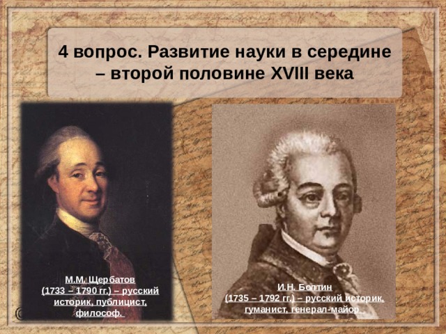 4 вопрос. Развитие науки в середине – второй половине XVIII века М.М. Щербатов (1733 – 1790 гг.) – русский историк, публицист, философ. И.Н. Болтин (1735 – 1792 гг.) – русский историк, гуманист, генерал-майор 