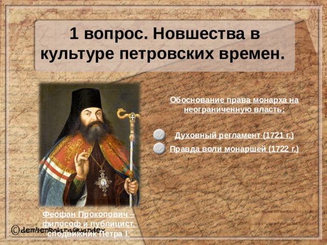 1 вопрос. Новшества в культуре петровских времен. Обоснование права монарха на неограниченную власть: Духовный регламент (1721 г.) Правда воли монаршей (1722 г.) Феофан Прокопович – философ и публицист, сподвижник Петра I  