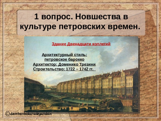 1 вопрос. Новшества в культуре петровских времен. Здание Двенадцати коллегий Архитектурный стиль: петровское барокко Архитектор: Доменико Трезини Строительство: 1722 – 1742 гг. 