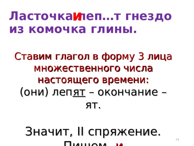 и Ласточка леп…т гнездо из комочка глины. Ставим глагол в форму 3 лица множественного числа настоящего времени: (они) леп ят – окончание – ят. Значит, II спряжение. Пишем -и  