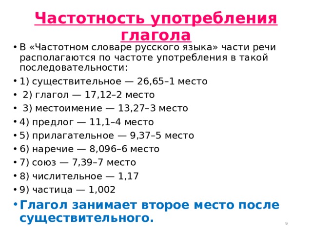 Частотность употребления глагола   В «Частотном словаре русского языка» части речи располагаются по частоте употребления в такой последовательности: 1) существительное — 26,65–1 место   2) глагол — 17,12–2 место   3) местоимение — 13,27–3 место 4) предлог — 11,1–4 место 5) прилагательное — 9,37–5 место 6) наречие — 8,096–6 место 7) союз — 7,39–7 место 8) числительное — 1,17 9) частица — 1,002 Глагол занимает второе место после существительного.   