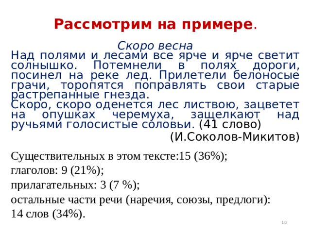 Рассмотрим на примере . Скоро весна Над полями и лесами все ярче и ярче светит солнышко. Потемнели в полях дороги, посинел на реке лед. Прилетели белоносые грачи, торопятся поправлять свои старые растрепанные гнезда. Скоро, скоро оденется лес листвою, зацветет на опушках черемуха, защелкают над ручьями голосистые соловьи. (41 слово) (И.Соколов-Микитов) Существительных в этом тексте:15 (36%); глаголов: 9 (21%); прилагательных: 3 (7 %); остальные части речи (наречия, союзы, предлоги): 14 слов (34%).  