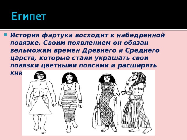 История фартука восходит к набедренной повязке. Своим появлением он обязан вельможам времен Древнего и Среднего царств, которые стали украшать свои повязки цветными поясами и расширять книзу в форме треугольника. 