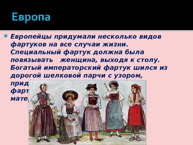 Европейцы придумали несколько видов фартуков на все случаи жизни. Специальный фартук должна была повязывать женщина, выходя к столу. Богатый императорский фартук шился из дорогой шелковой парчи с узором, придворные же довольствовались фартуками из гладкой однотонной материи. 