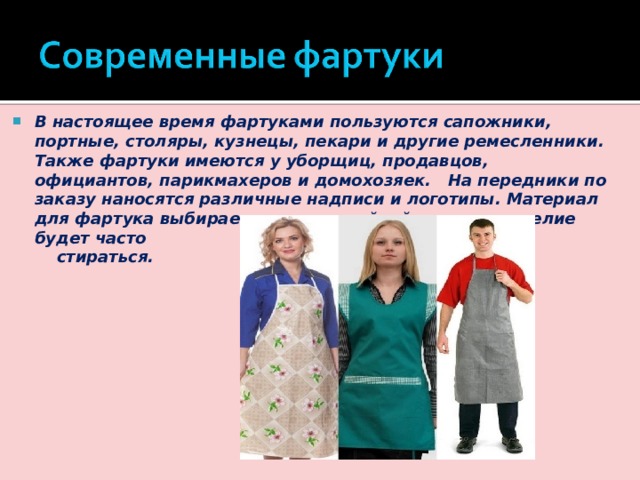 В настоящее время фартуками пользуются сапожники, портные, столяры, кузнецы, пекари и другие ремесленники. Также фартуки имеются у уборщиц, продавцов, официантов, парикмахеров и домохозяек. На передники по заказу наносятся различные надписи и логотипы. Материал для фартука выбирается износостойкий, так как изделие будет часто  стираться. 