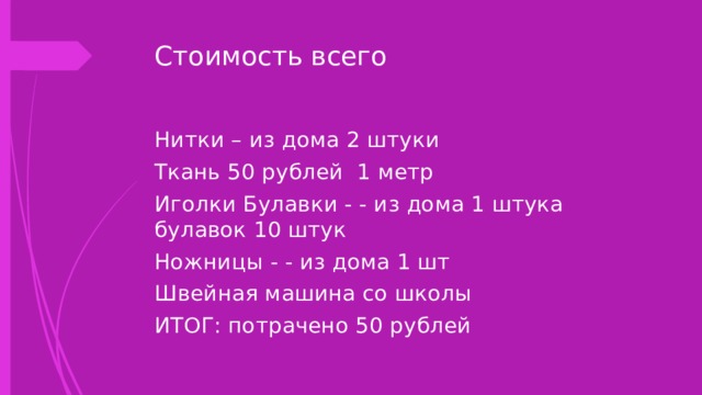 Стоимость всего Нитки – из дома 2 штуки Ткань 50 рублей 1 метр Иголки Булавки - - из дома 1 штука булавок 10 штук Ножницы - - из дома 1 шт Швейная машина со школы ИТОГ: потрачено 50 рублей 