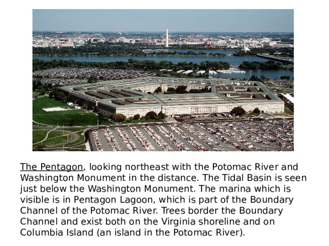 The Pentagon , looking northeast with the Potomac River and Washington Monument in the distance. The Tidal Basin is seen just below the Washington Monument. The marina which is visible is in Pentagon Lagoon, which is part of the Boundary Channel of the Potomac River. Trees border the Boundary Channel and exist both on the Virginia shoreline and on Columbia Island (an island in the Potomac River). 