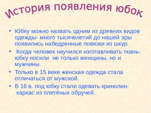 Юбку можно назвать одним из древних видов одежды- много тысячелетий до нашей эры появились набедренные повязки из шкур.  Когда человек научился изготавливать ткань- юбку носили не только женщины, но и мужчины. Только в 15 веке женская одежда стала отличаться от мужской. В 16 в. под юбку стали одевать кринолин- каркас из плетёных обручей.  