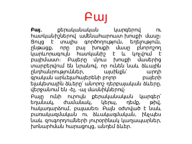 Բայ Բայ , քերականական կարգերով ու հատկանիշներով ամենահարուստ խոսքի մասը։ Ցույց է տալիս գործողություն, եղելություն, ընթացք, որը բայ խոսքի մասը բնորոշող կարևորագույն հատկանիշ է և կոչվում է բայիմաստ։ Բայերը մյուս խոսքի մասերից տարբերվում են նրանով, որ ունեն նաև ձևային ընդհանրություններ, այսինքն՝ արդի գրական արևելահայերենի բոլոր բայերի ելակետային ձևերը՝ անորոշ դերբայական ձևերը, վերջանում են  -ել ,  -ալ  մասնիկներով։ Բայը ունի ուրույն քերականական կարգեր՝ եղանակ, ժամանակ, կերպ, դեմք, թիվ, հակադարձում, բայասեռ։ Բայն օժտված է նաև բառակազմական ու ձևակազմական, ինչպես նաև զուգորդումների յուրօրինակ կաղապարներ, խոնարհման հարացույց, անդեմ ձևեր. 
