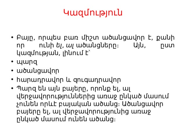 Կազմություն   Բայը, որպես բառ միշտ ածանցավոր է, քանի որ ունի  ել ,  ալ  ածանցները։ Այն, ըստ կազմության, լինում է՝ պարզ ածանցավոր հարադրավոր և զուգադրավոր Պարզ են այն բայերը, որոնք ել, ալ վերջավորություններից առաջ ընկած մասում չունեն որևէ բայական ածանց։ Ածանցավոր բայերը ել, ալ վերջավորությունից առաջ ընկած մասում ունեն ածանց։ 