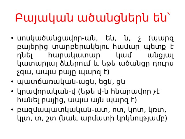 Բայական ածանցներն են՝ սոսկածանցավոր-ան, են, ն, չ (պարզ բայերից տարբերակելու համար պետք է դնել հարակատար կամ անցյալ կատարյալ ձևերում և եթե ածանցը դուրս չգա, ապա բայը պարզ է) պատճառական-ացն, եցն, ցն կրավորական-վ (եթե վ-ն հնարավոր չէ հանել բայից, ապա այն պարզ է) բազմապատկական-ատ, ոտ, կոտ, կռտ, կլտ, տ, շտ (նաև արմատի կրկնությամբ) 